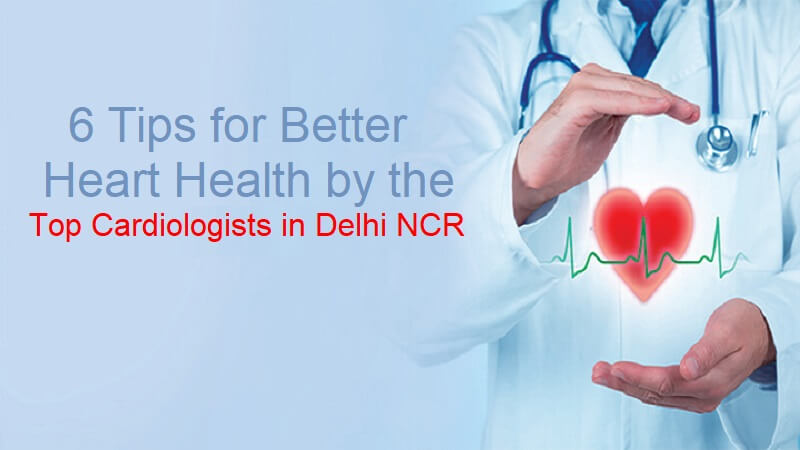 6 Tips for Better Heart Health by The Top Cardiologists in Delhi NCR